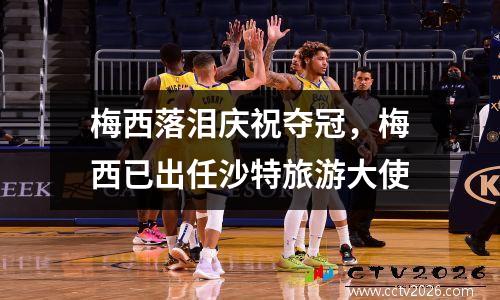 梅西落泪庆祝夺冠，梅西已出任沙特旅游大使