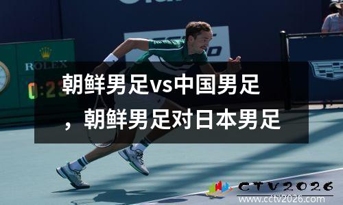 朝鲜男足vs中国男足，朝鲜男足对日本男足