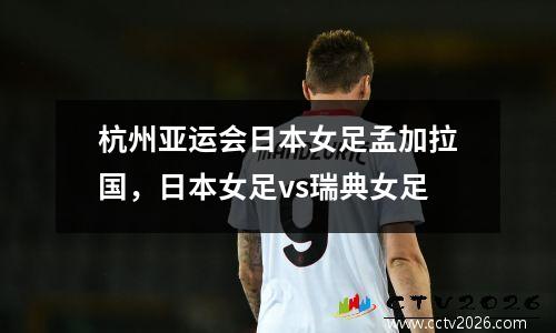 杭州亚运会日本女足孟加拉国，日本女足vs瑞典女足