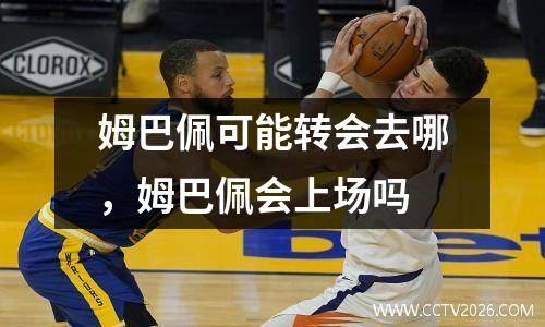 姆巴佩可能转会去哪，姆巴佩会上场吗
