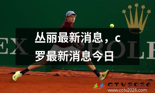 丛丽最新消息，c罗最新消息今日