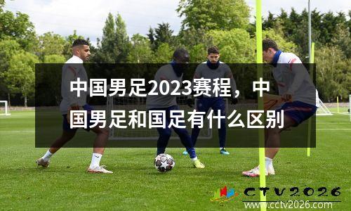 中国男足2023赛程，中国男足和国足有什么区别