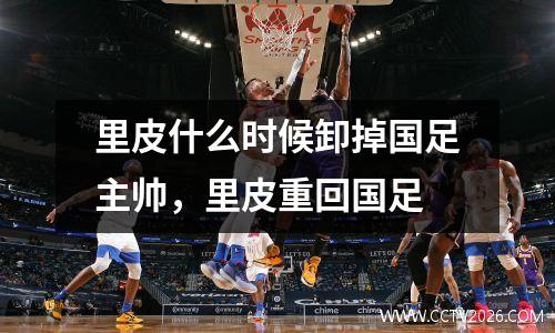 里皮什么时候卸掉国足主帅，里皮重回国足