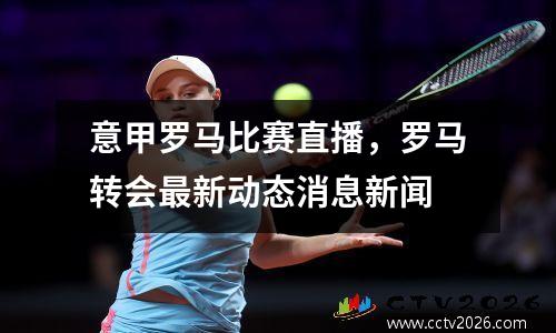 意甲罗马比赛直播，罗马转会最新动态消息新闻