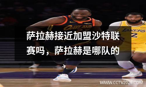 萨拉赫接近加盟沙特联赛吗，萨拉赫是哪队的