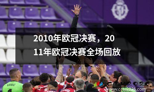 2010年欧冠决赛，2011年欧冠决赛全场回放