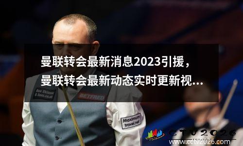 曼联转会最新消息2023引援，曼联转会最新动态实时更新视频