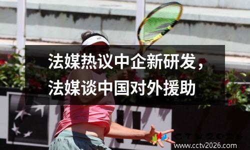 法媒热议中企新研发，法媒谈中国对外援助