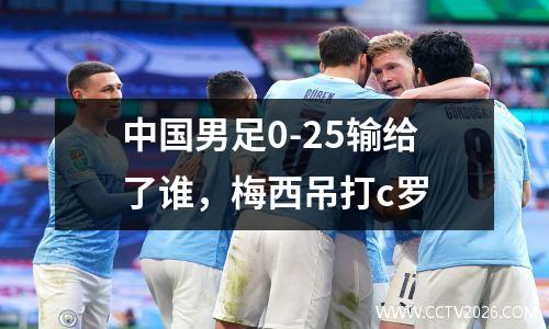 中国男足0-25输给了谁，梅西吊打c罗