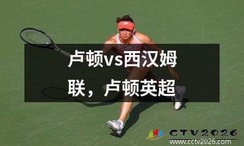 卢顿vs西汉姆联，卢顿英超