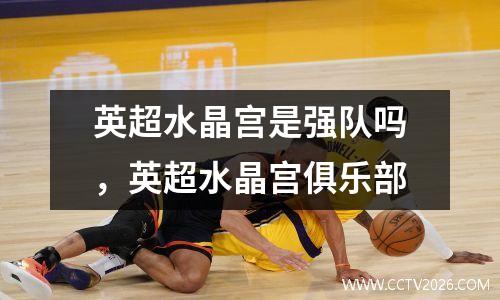 英超水晶宫是强队吗，英超水晶宫俱乐部