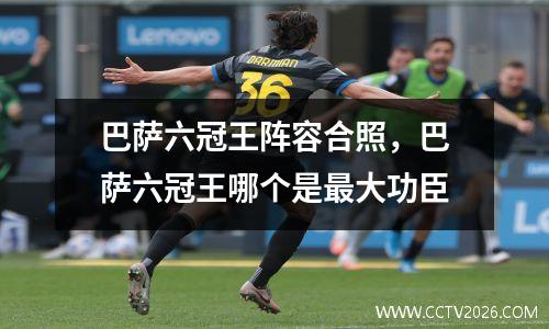 巴萨六冠王阵容合照，巴萨六冠王哪个是最大功臣