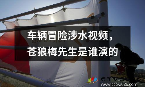 车辆冒险涉水视频，苍狼梅先生是谁演的