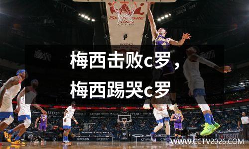 梅西击败c罗，梅西踢哭c罗