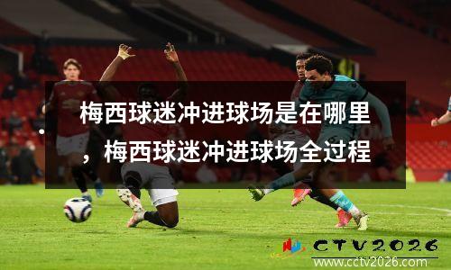 梅西球迷冲进球场是在哪里，梅西球迷冲进球场全过程