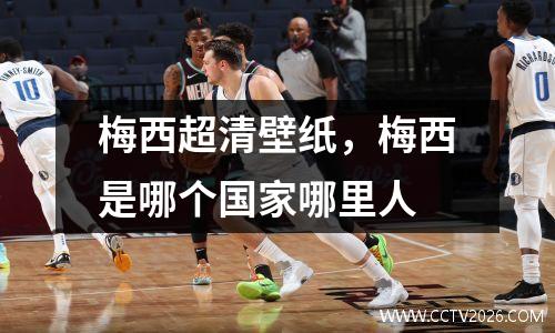 梅西超清壁纸，梅西是哪个国家哪里人