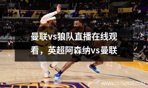 曼联vs狼队直播在线观看，英超阿森纳vs曼联