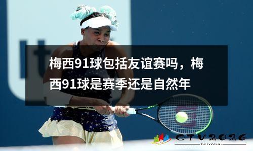 梅西91球包括友谊赛吗，梅西91球是赛季还是自然年