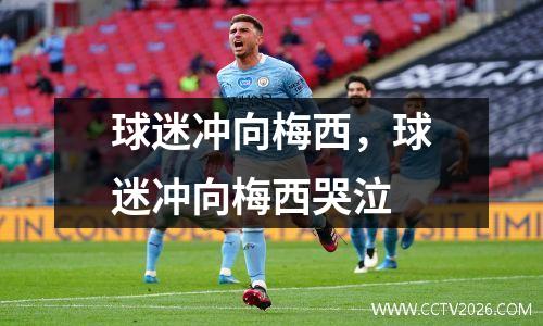 球迷冲向梅西，球迷冲向梅西哭泣