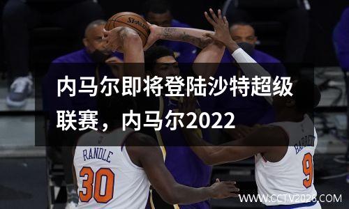 内马尔即将登陆沙特超级联赛，内马尔2022