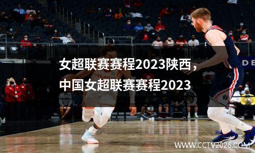 女超联赛赛程2023陕西，中国女超联赛赛程2023