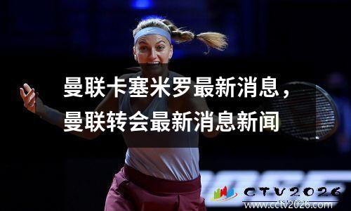 曼联卡塞米罗最新消息，曼联转会最新消息新闻