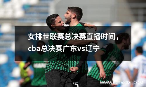 女排世联赛总决赛直播时间，cba总决赛广东vs辽宁