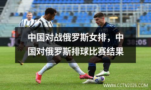 中国对战俄罗斯女排，中国对俄罗斯排球比赛结果