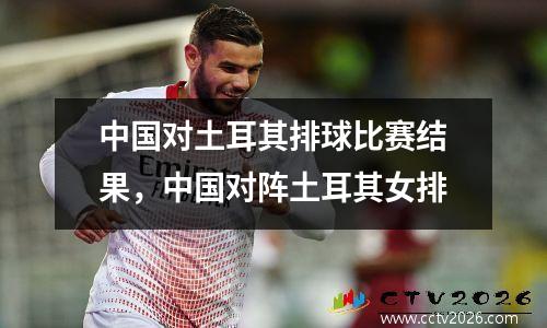 中国对土耳其排球比赛结果，中国对阵土耳其女排