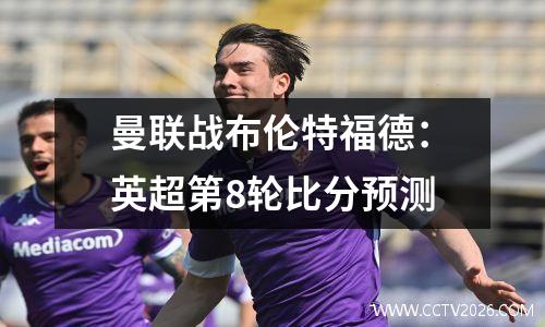 曼联战布伦特福德：英超第8轮比分预测