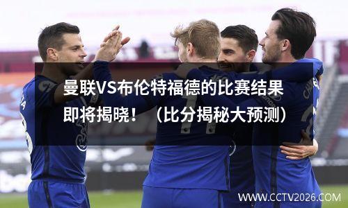 曼联VS布伦特福德的比赛结果即将揭晓！（比分揭秘大预测）