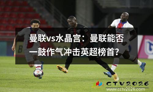 曼联vs水晶宫：曼联能否一鼓作气冲击英超榜首？