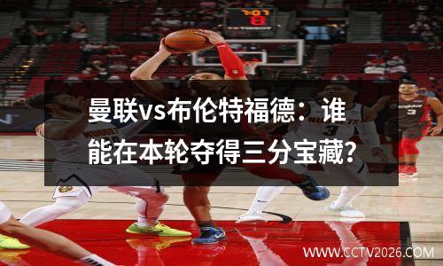 曼联vs布伦特福德：谁能在本轮夺得三分宝藏？