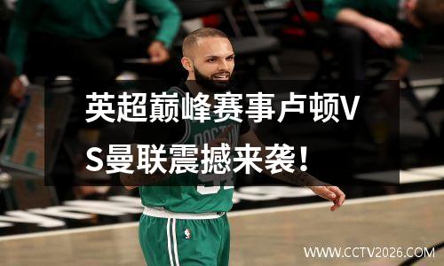 英超巅峰赛事卢顿VS曼联震撼来袭！