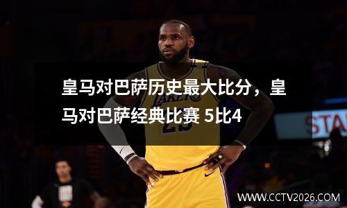 皇马对巴萨历史最大比分，皇马对巴萨经典比赛 5比4