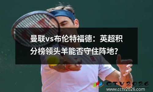 曼联vs布伦特福德：英超积分榜领头羊能否守住阵地？