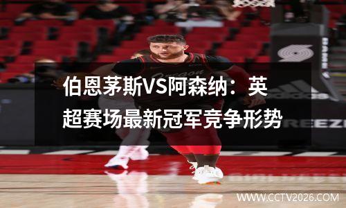 伯恩茅斯VS阿森纳：英超赛场最新冠军竞争形势