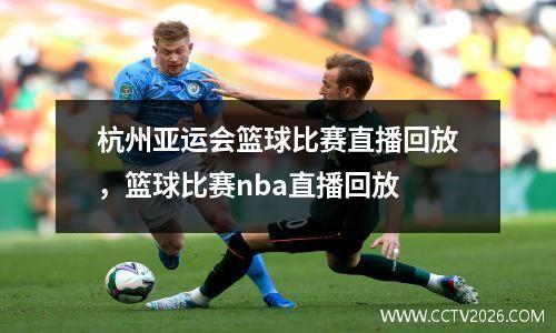 杭州亚运会篮球比赛直播回放，篮球比赛nba直播回放