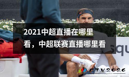 2021中超直播在哪里看，中超联赛直播哪里看
