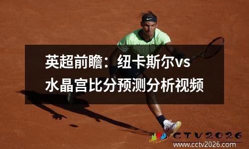 英超前瞻：纽卡斯尔vs水晶宫比分预测分析视频