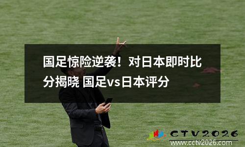 国足惊险逆袭！对日本即时比分揭晓 国足vs日本评分