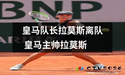 皇马队长拉莫斯离队 皇马主帅拉莫斯