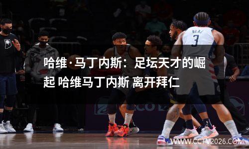 哈维·马丁内斯：足坛天才的崛起 哈维马丁内斯 离开拜仁
