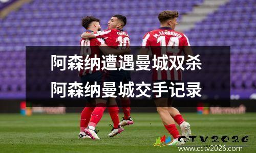 阿森纳遭遇曼城双杀 阿森纳曼城交手记录
