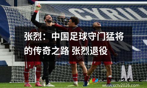 张烈：中国足球守门猛将的传奇之路 张烈退役
