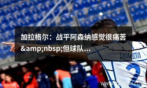 加拉格尔：战平阿森纳感觉很痛苦&nbsp;但球队最近的进步令人高兴视频