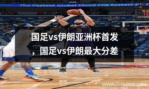 国足vs伊朗亚洲杯首发，国足vs伊朗最大分差