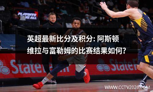 英超最新比分及积分: 阿斯顿维拉与富勒姆的比赛结果如何？