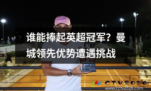 谁能捧起英超冠军？曼城领先优势遭遇挑战