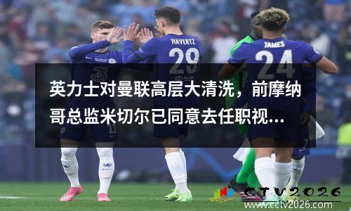 英力士对曼联高层大清洗，前摩纳哥总监米切尔已同意去任职视频